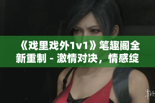 《戏里戏外1v1》笔趣阁全新重制 - 激情对决，情感绽放！