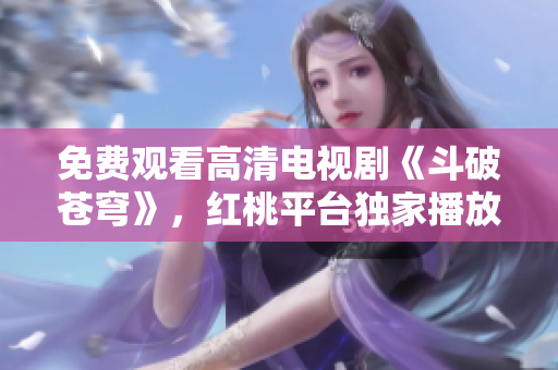 免费观看高清电视剧《斗破苍穹》，红桃平台独家播放! 