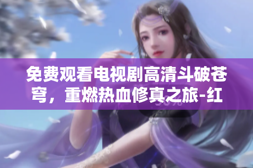 免费观看电视剧高清斗破苍穹，重燃热血修真之旅-红桃新推荐