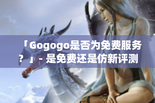 「Gogogo是否为免费服务？」- 是免费还是仿新评测