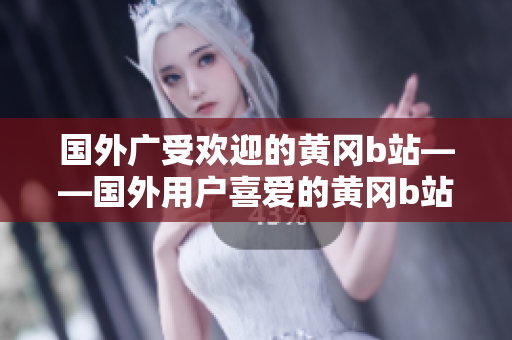 国外广受欢迎的黄冈b站——国外用户喜爱的黄冈b站知识详解