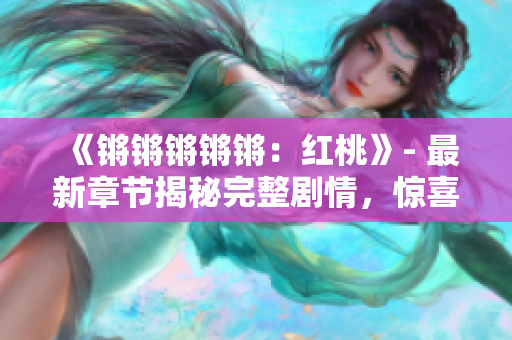 《锵锵锵锵锵：红桃》- 最新章节揭秘完整剧情，惊喜不断！