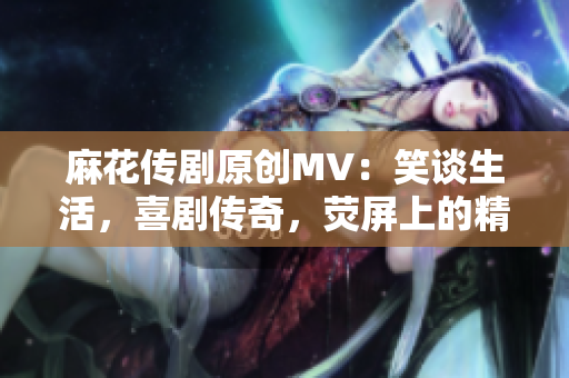 麻花传剧原创MV：笑谈生活，喜剧传奇，荧屏上的精彩绽放