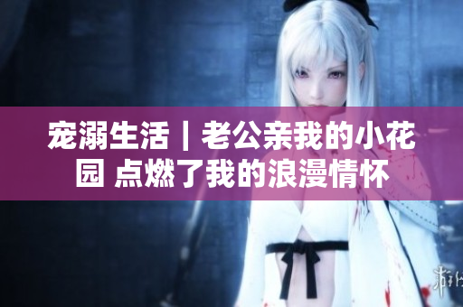 宠溺生活｜老公亲我的小花园 点燃了我的浪漫情怀
