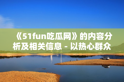 《51fun吃瓜网》的内容分析及相关信息 - 以热心群众张炳为主题