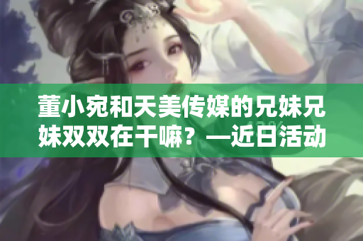 董小宛和天美传媒的兄妹兄妹双双在干嘛？—近日活动曝光