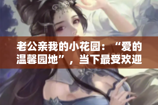 老公亲我的小花园：“爱的温馨园地”，当下最受欢迎的温馨之作