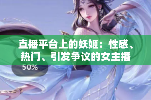 直播平台上的妖姬：性感、热门、引发争议的女主播