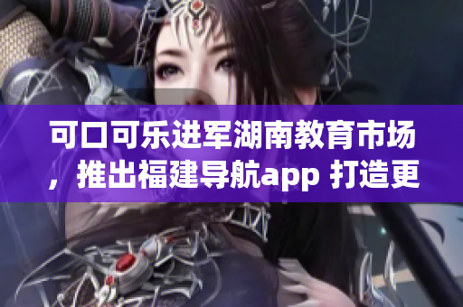 可口可乐进军湖南教育市场，推出福建导航app 打造更智能的教育体验