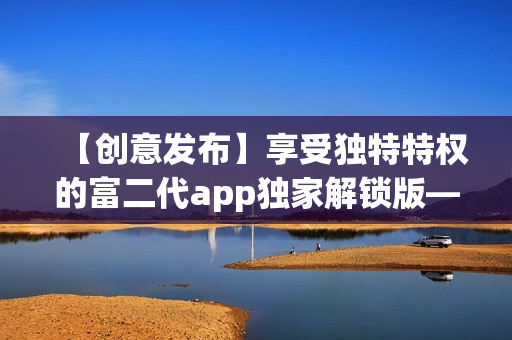 【创意发布】享受独特特权的富二代app独家解锁版——畅享无限特色功能!