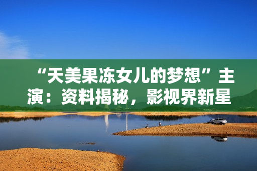 “天美果冻女儿的梦想”主演：资料揭秘，影视界新星兴起，青春与激情交织