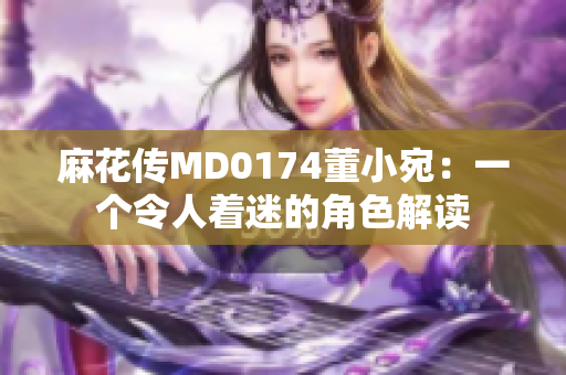 麻花传MD0174董小宛：一个令人着迷的角色解读