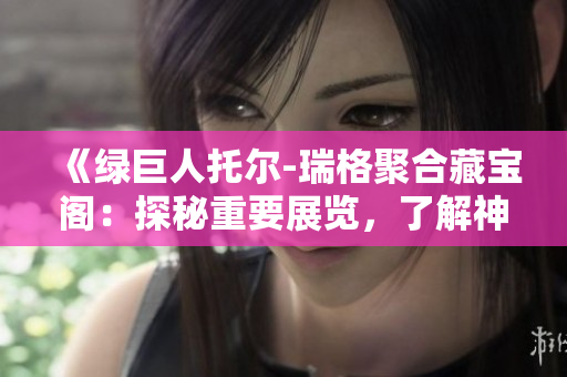《绿巨人托尔-瑞格聚合藏宝阁：探秘重要展览，了解神秘文物》