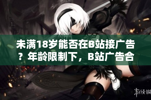 未满18岁能否在B站接广告？年龄限制下，B站广告合作政策解读~