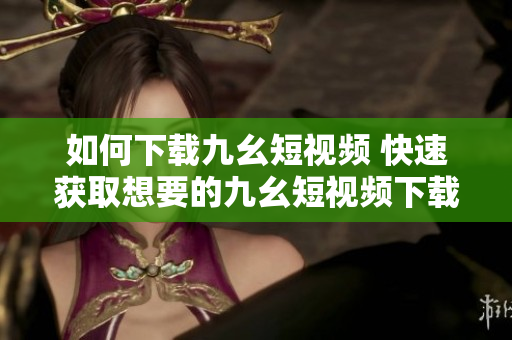 如何下载九幺短视频 快速获取想要的九幺短视频下载方式