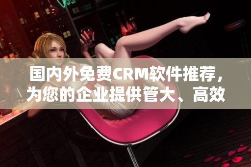 国内外免费CRM软件推荐，为您的企业提供管大、高效的客户管理服务