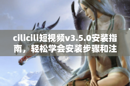 cilicili短视频v3.5.0安装指南，轻松学会安装步骤和注意事项