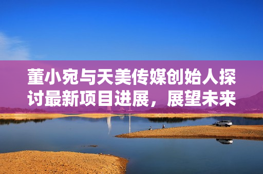 董小宛与天美传媒创始人探讨最新项目进展，展望未来发展路径