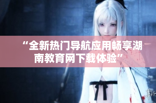 “全新热门导航应用畅享湖南教育网下载体验”