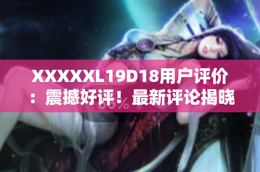 XXXXXL19D18用户评价：震撼好评！最新评论揭晓