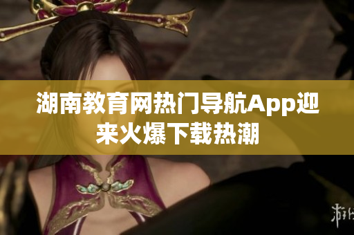 湖南教育网热门导航App迎来火爆下载热潮