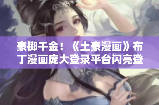 豪掷千金！《土豪漫画》布丁漫画庞大登录平台闪亮登场