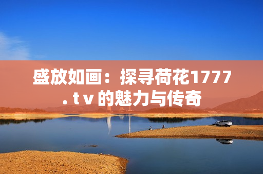 盛放如画：探寻荷花1777. tⅴ的魅力与传奇