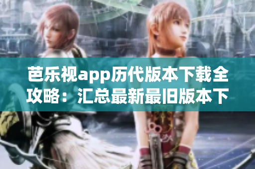 芭乐视app历代版本下载全攻略：汇总最新最旧版本下载链接及安装教程