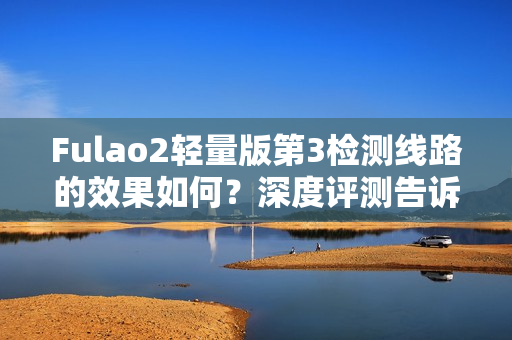 Fulao2轻量版第3检测线路的效果如何？深度评测告诉你