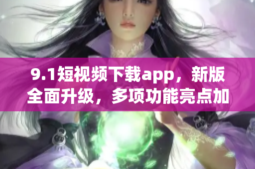 9.1短视频下载app，新版全面升级，多项功能亮点加入