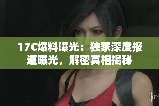 17C爆料曝光：独家深度报道曝光，解密真相揭秘