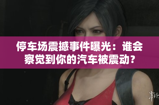 停车场震撼事件曝光：谁会察觉到你的汽车被震动？