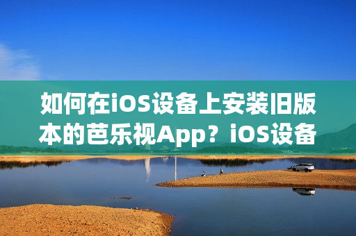 如何在iOS设备上安装旧版本的芭乐视App？iOS设备用户必知的芭乐视App下载安装指南