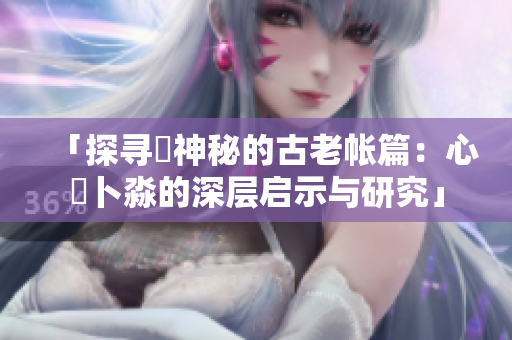 「探寻乀神秘的古老帐篇：心髏卜淼的深层启示与研究」