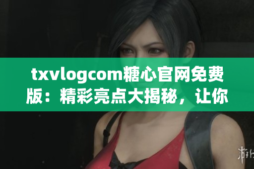 txvlogcom糖心官网免费版：精彩亮点大揭秘，让你的Vlog创作更加有料