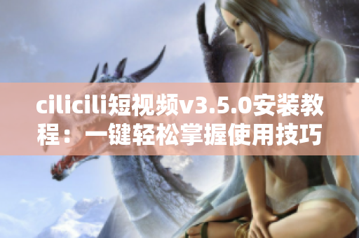 cilicili短视频v3.5.0安装教程：一键轻松掌握使用技巧