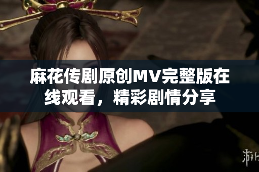 麻花传剧原创MV完整版在线观看，精彩剧情分享