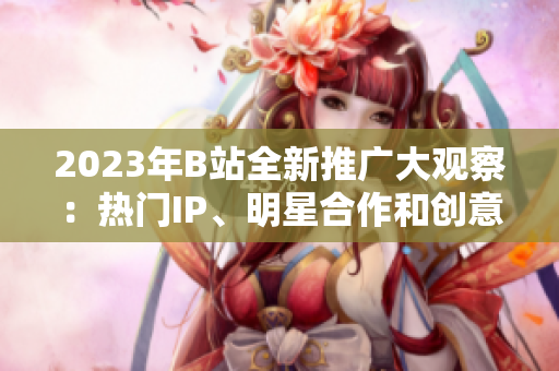 2023年B站全新推广大观察：热门IP、明星合作和创意内容惊喜揭秘