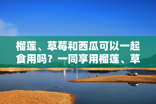 榴莲、草莓和西瓜可以一起食用吗？一同享用榴莲、草莓和西瓜是否安全？