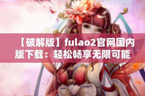 【破解版】fulao2官网国内版下载：轻松畅享无限可能