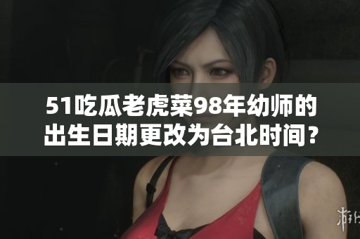 51吃瓜老虎菜98年幼师的出生日期更改为台北时间？