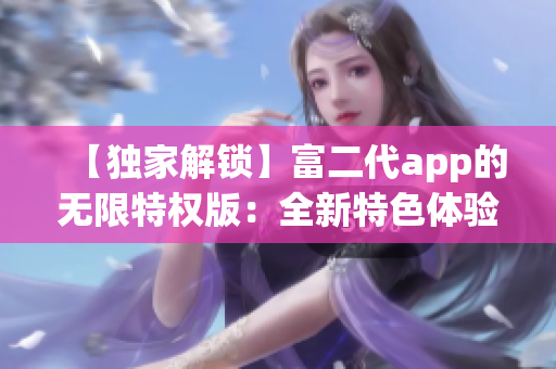 【独家解锁】富二代app的无限特权版：全新特色体验，无限解锁畅玩，财富尽享！
