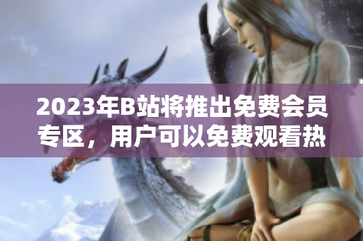 2023年B站将推出免费会员专区，用户可以免费观看热门视频