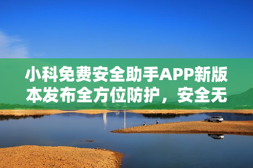 小科免费安全助手APP新版本发布全方位防护，安全无忧