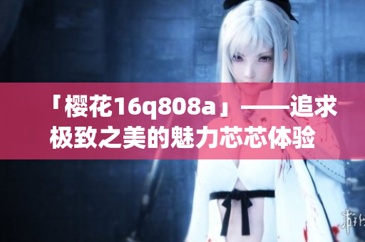 「樱花16q808a」——追求极致之美的魅力芯芯体验