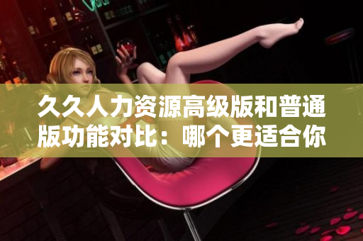 久久人力资源高级版和普通版功能对比：哪个更适合你的企业？