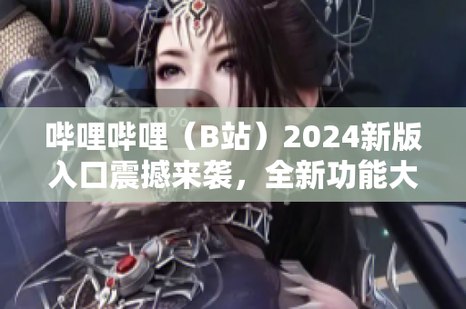 哔哩哔哩（B站）2024新版入口震撼来袭，全新功能大揭秘