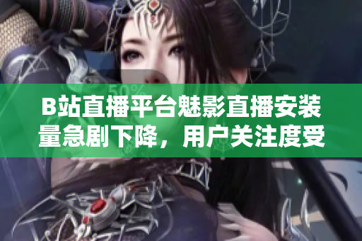 B站直播平台魅影直播安装量急剧下降，用户关注度受影响