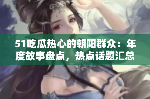 51吃瓜热心的朝阳群众：年度故事盘点，热点话题汇总