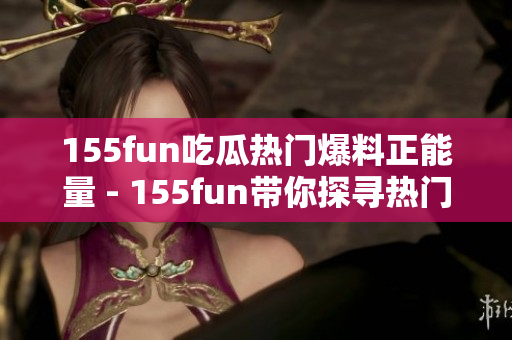 155fun吃瓜热门爆料正能量 - 155fun带你探寻热门瓜点，洋溢正能量